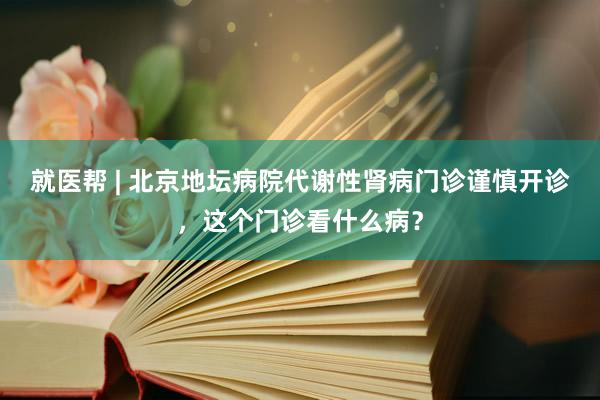 就医帮 | 北京地坛病院代谢性肾病门诊谨慎开诊，这个门诊看什么病？